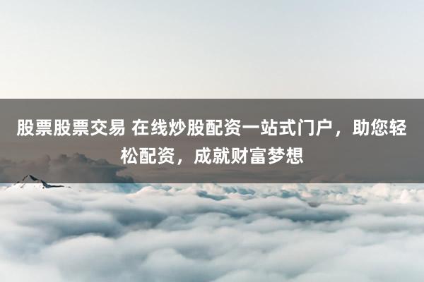 股票股票交易 在线炒股配资一站式门户，助您轻松配资，成就财富梦想