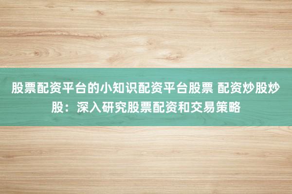 股票配资平台的小知识配资平台股票 配资炒股炒股：深入研究股票配资和交易策略