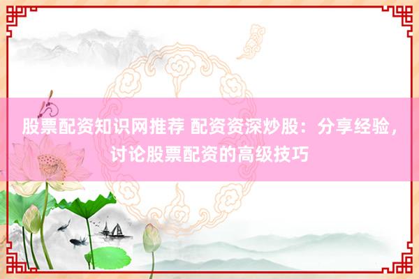股票配资知识网推荐 配资资深炒股：分享经验，讨论股票配资的高级技巧
