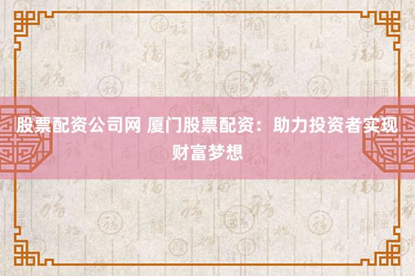 股票配资公司网 厦门股票配资：助力投资者实现财富梦想